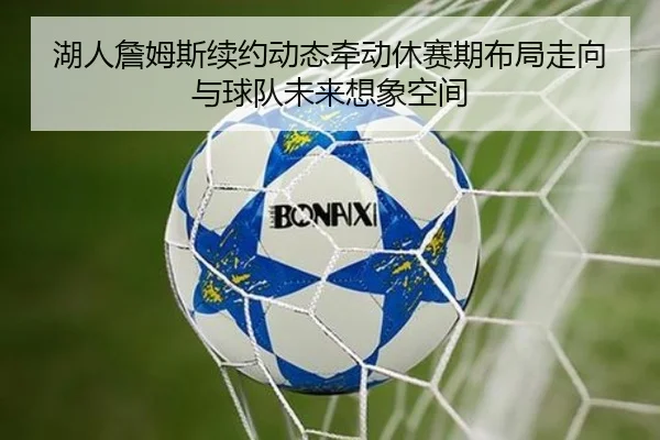 湖人詹姆斯续约动态牵动休赛期布局走向与球队未来想象空间